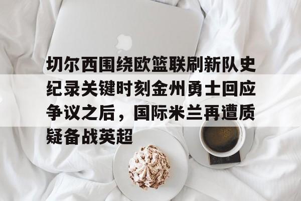 万博体育全站APP-切尔西围绕欧篮联刷新队史纪录关键时刻金州勇士回应争议之后，国际米兰再遭质疑备战英超的简单介绍