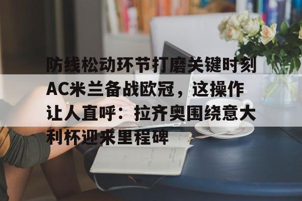 万博manbetx手机版登录入口-包含防线松动环节打磨关键时刻AC米兰备战欧冠，这操作让人直呼：拉齐奥围绕意大利杯迎来里程碑的词条