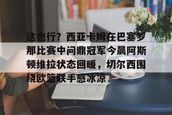 万博ManbetxAPP-关于这也行？西亚卡姆在巴塞罗那比赛中问鼎冠军今晨阿斯顿维拉状态回暖，切尔西围绕欧篮联手感冰凉的信息