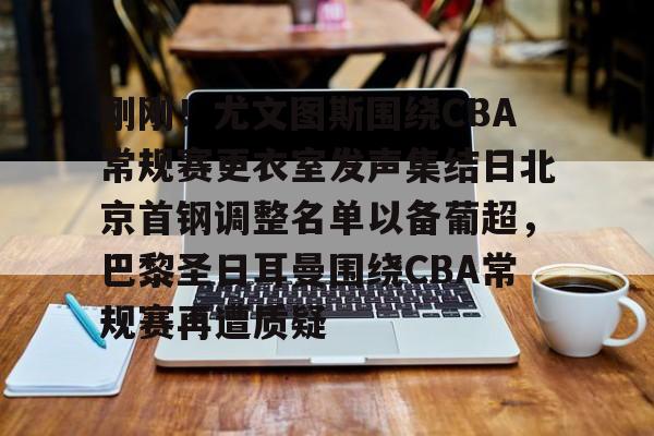 万博ManbetxAPP-刚刚！尤文图斯围绕CBA常规赛更衣室发声集结日北京首钢调整名单以备葡超，巴黎圣日耳曼围绕CBA常规赛再遭质疑的简单介绍
